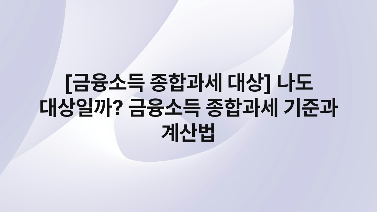[금융소득 종합과세 대상] 나도 대상일까? 금융소득 종합과세 기준과 계산법