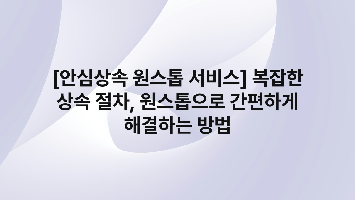 [안심상속 원스톱 서비스] 복잡한 상속 절차, 원스톱으로 간편하게 해결하는 방법