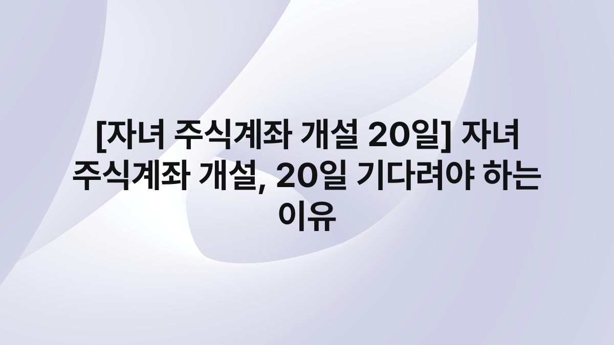 [자녀 주식계좌 개설 20일] 자녀 주식계좌 개설, 20일 기다려야 하는 이유