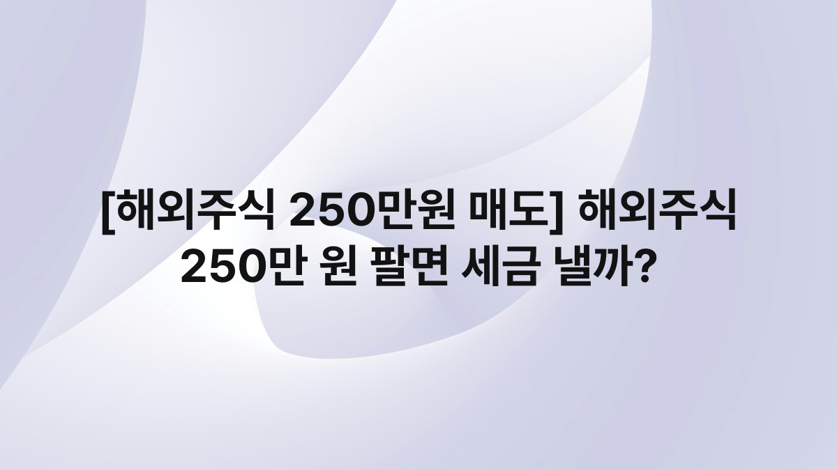 [해외주식 250만원 매도] 해외주식 250만 원 팔면 세금 낼까?
