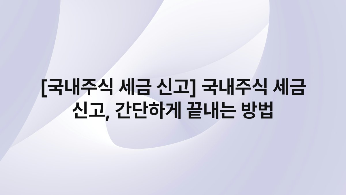 [국내주식 세금 신고] 국내주식 세금 신고, 간단하게 끝내는 방법