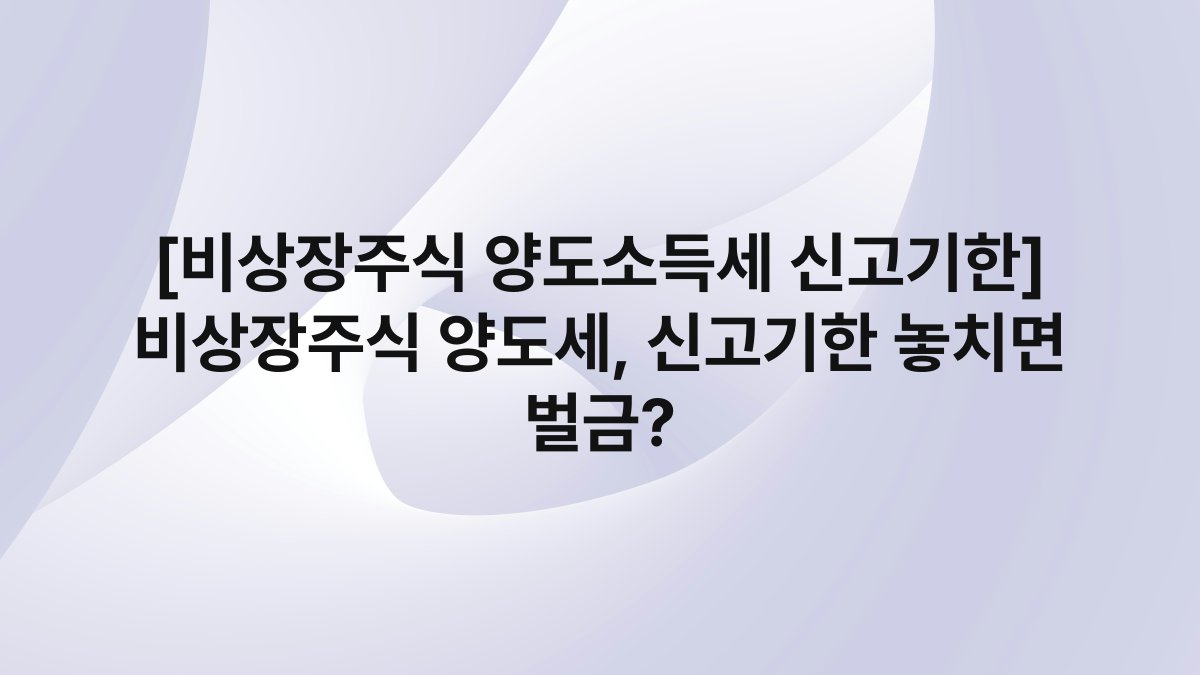 [비상장주식 양도소득세 신고기한] 비상장주식 양도세, 신고기한 놓치면 벌금?