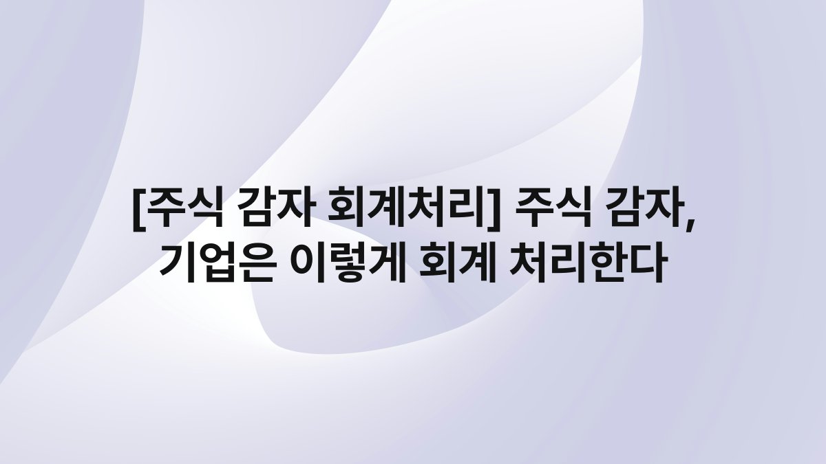 [주식 감자 회계처리] 주식 감자, 기업은 이렇게 회계 처리한다