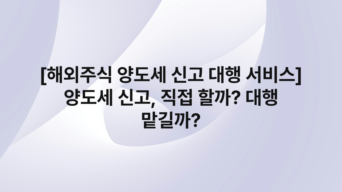 [해외주식 양도세 신고 대행 서비스] 양도세 신고, 직접 할까? 대행 맡길까?