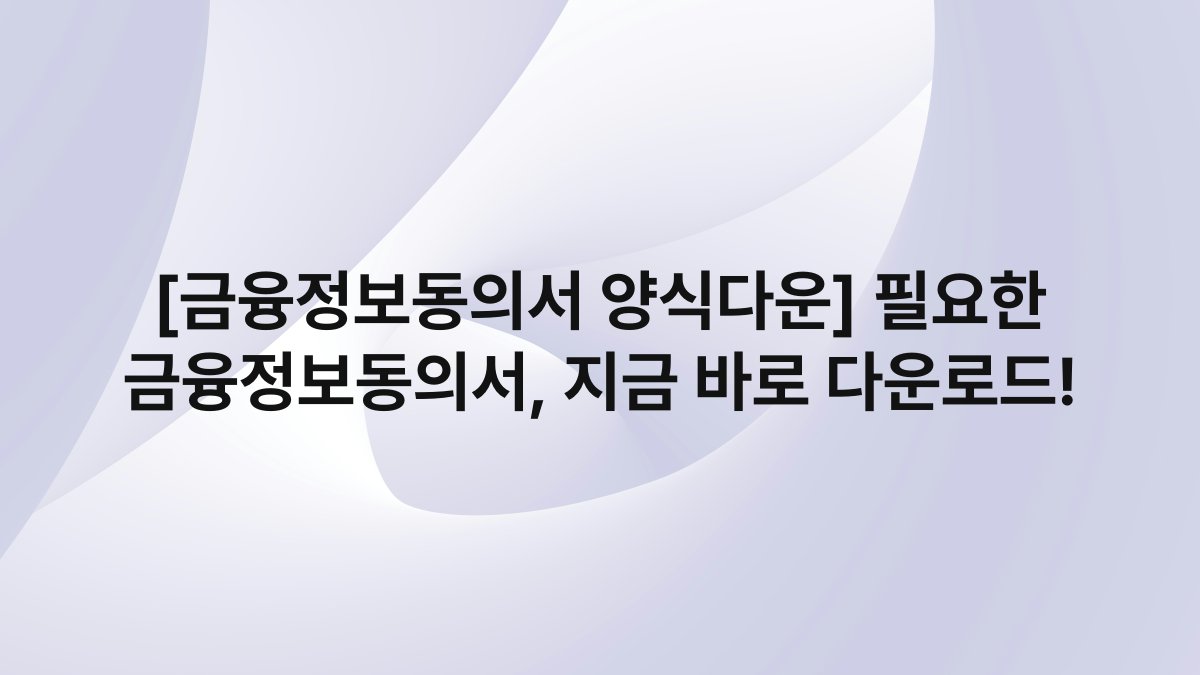 [금융정보동의서 양식다운] 필요한 금융정보동의서, 지금 바로 다운로드!