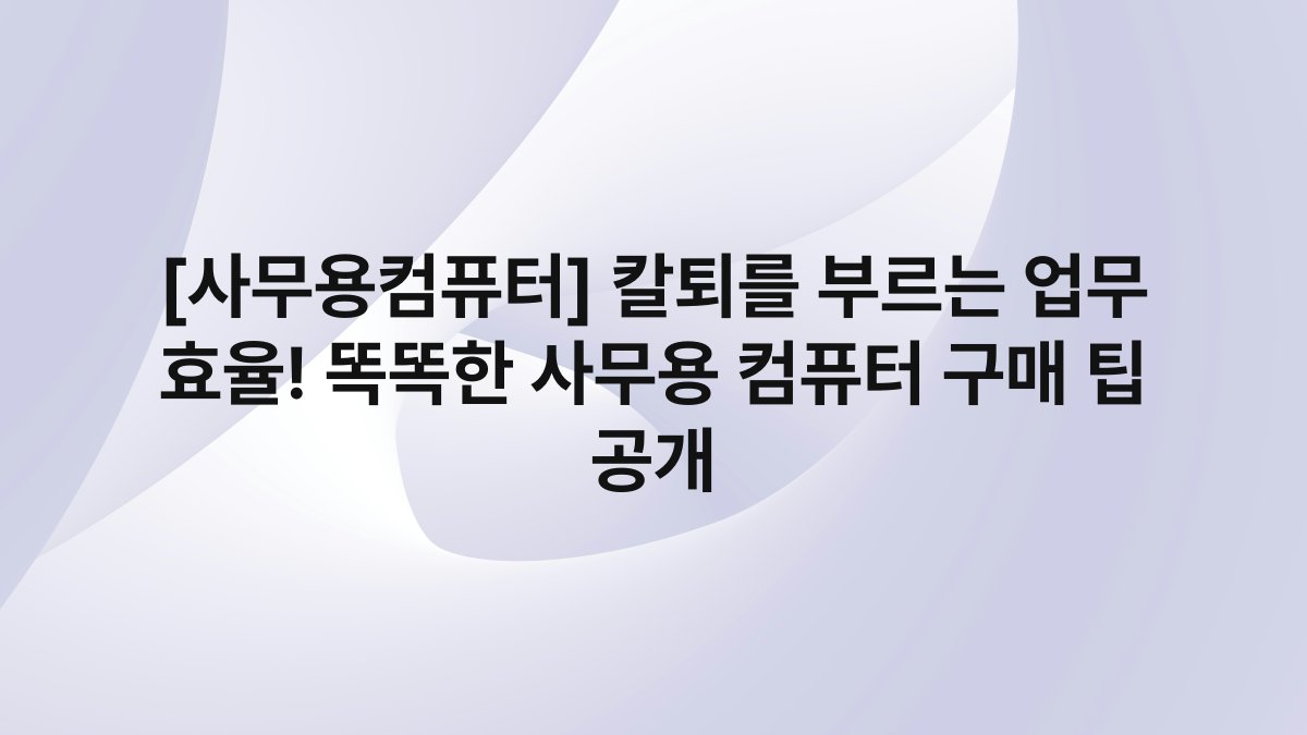 [사무용컴퓨터] 칼퇴를 부르는 업무 효율! 똑똑한 사무용 컴퓨터 구매 팁 공개