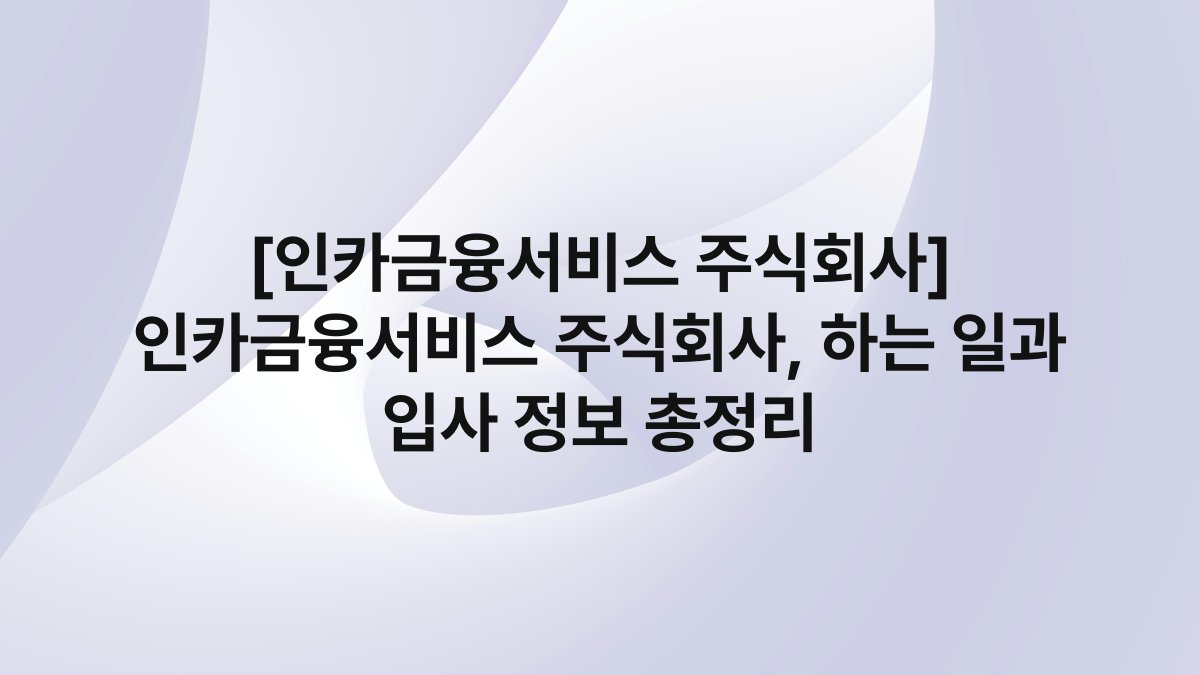 [인카금융서비스 주식회사] 인카금융서비스 주식회사, 하는 일과 입사 정보 총정리