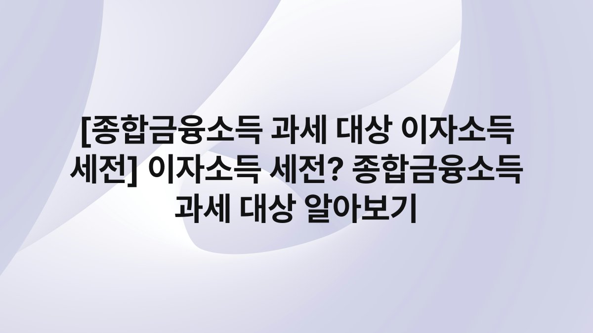 [종합금융소득 과세 대상 이자소득 세전] 이자소득 세전? 종합금융소득 과세 대상 알아보기