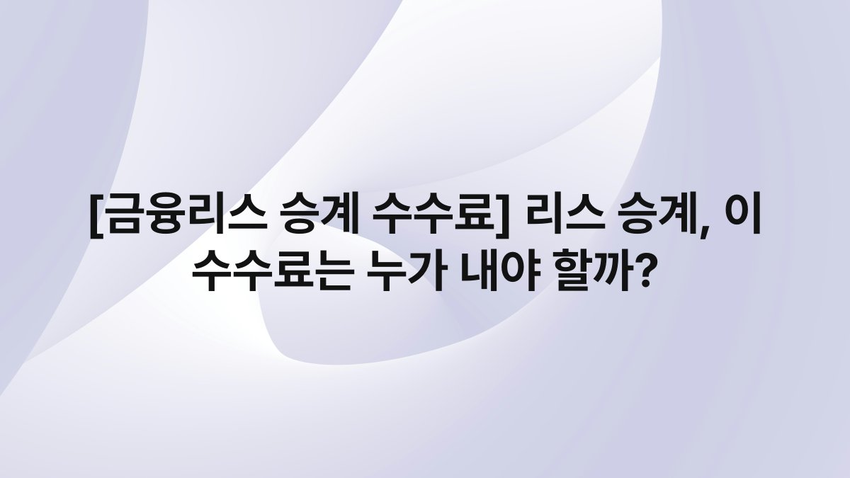 [금융리스 승계 수수료] 리스 승계, 이 수수료는 누가 내야 할까?