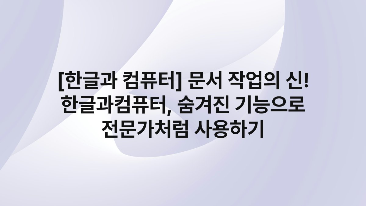 [한글과 컴퓨터] 문서 작업의 신! 한글과컴퓨터, 숨겨진 기능으로 전문가처럼 사용하기