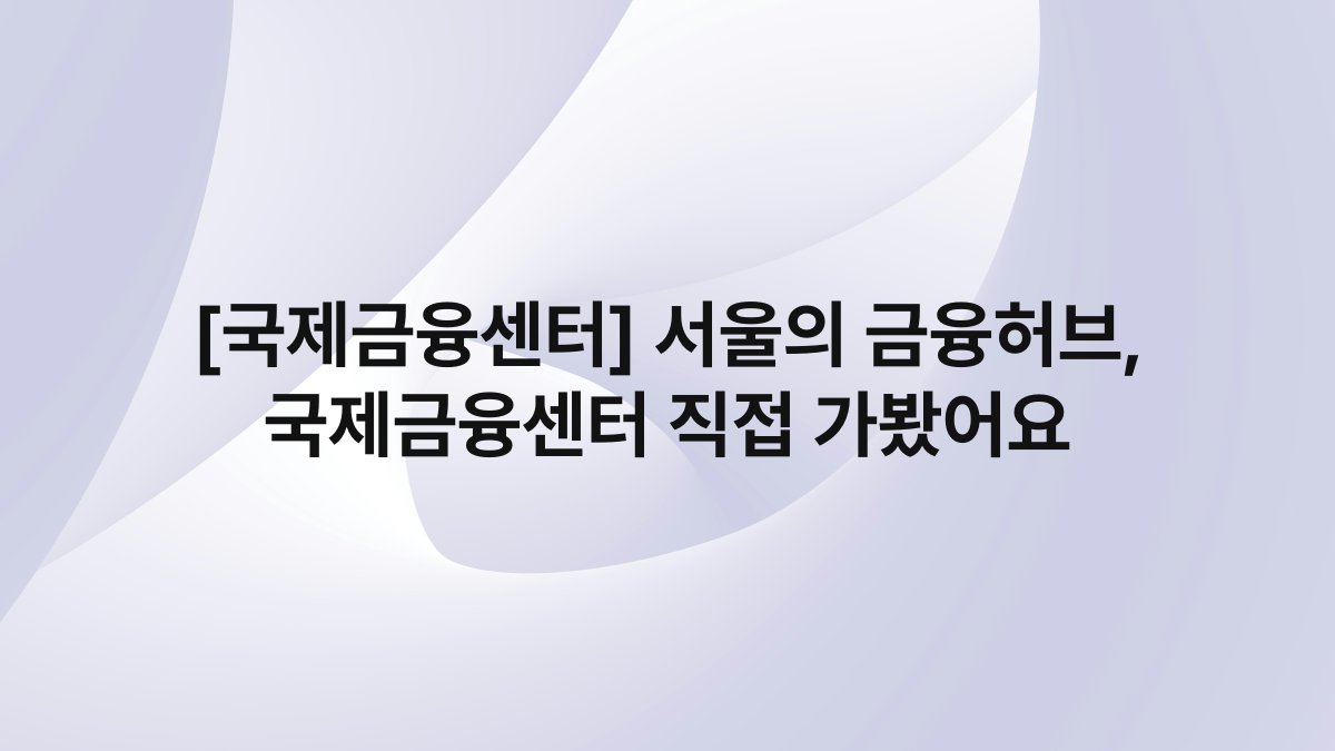[국제금융센터] 서울의 금융허브, 국제금융센터 직접 가봤어요