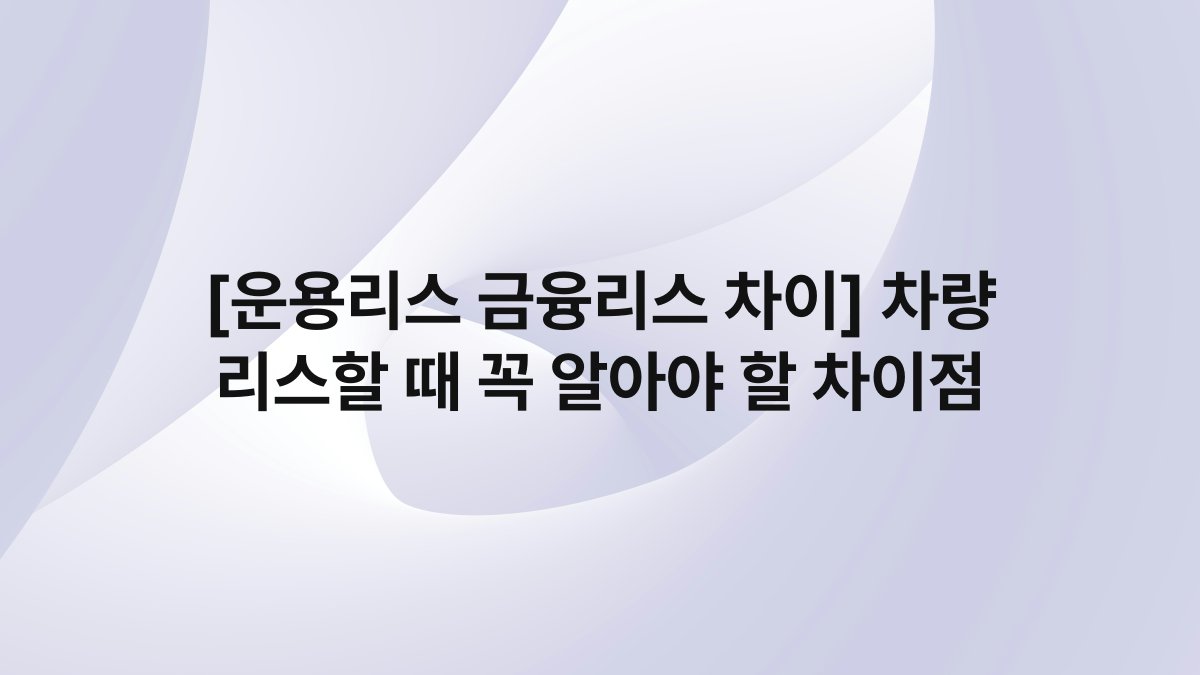 [운용리스 금융리스 차이] 차량 리스할 때 꼭 알아야 할 차이점