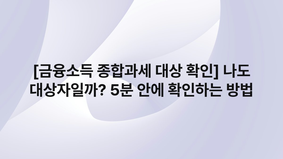 [금융소득 종합과세 대상 확인] 나도 대상자일까? 5분 안에 확인하는 방법