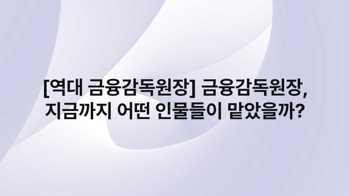 [역대 금융감독원장] 금융감독원장, 지금까지 어떤 인물들이 맡았을까?
