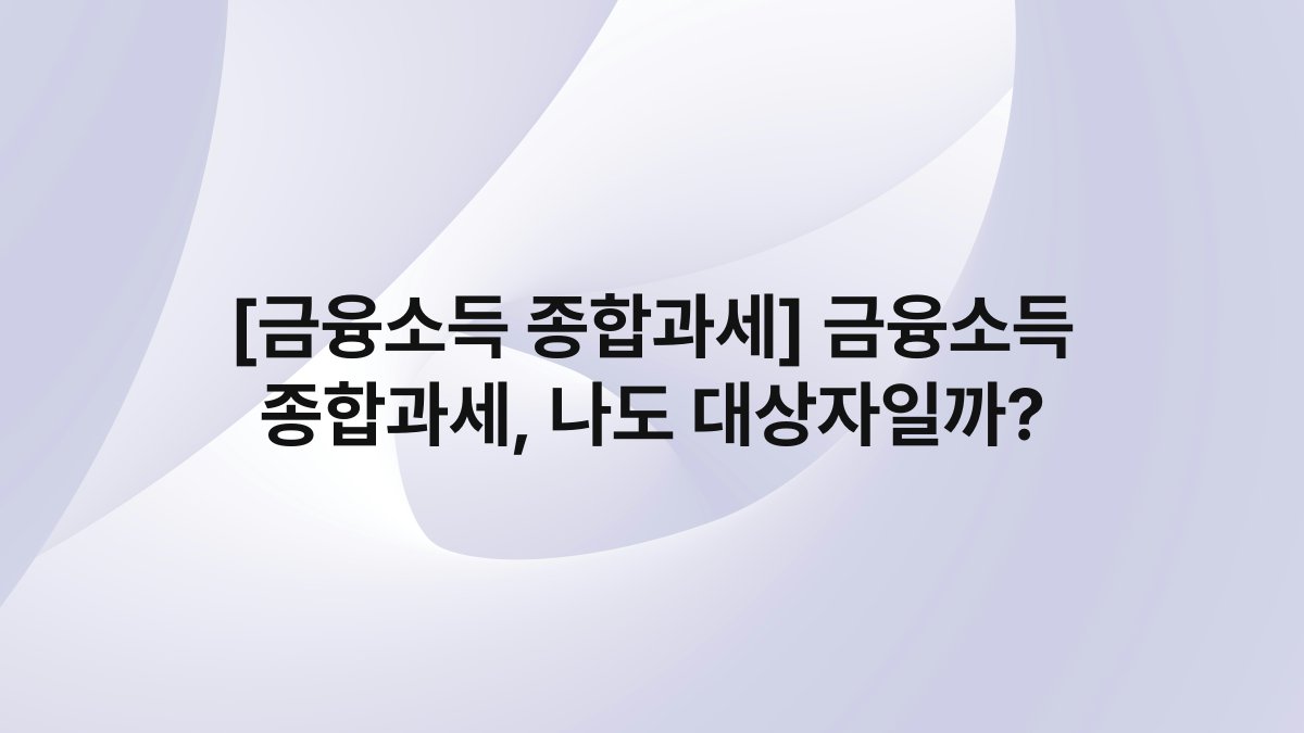 [금융소득 종합과세] 금융소득 종합과세, 나도 대상자일까?