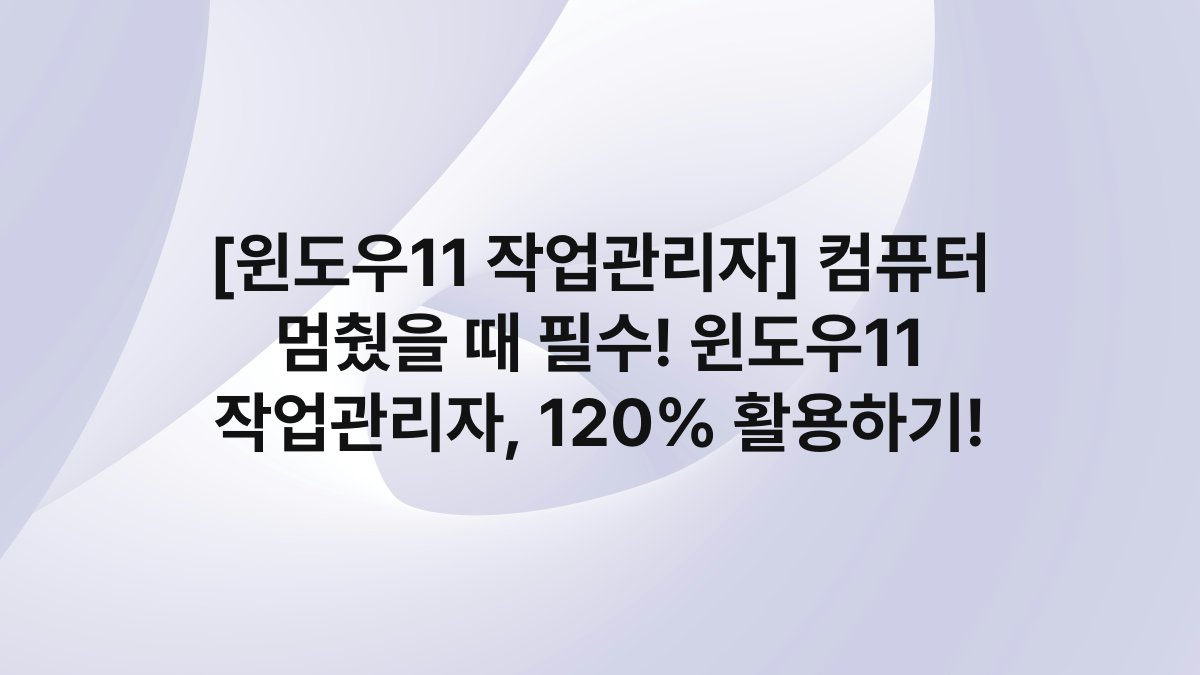 [윈도우11 작업관리자] 컴퓨터 멈췄을 때 필수! 윈도우11 작업관리자, 120% 활용하기!